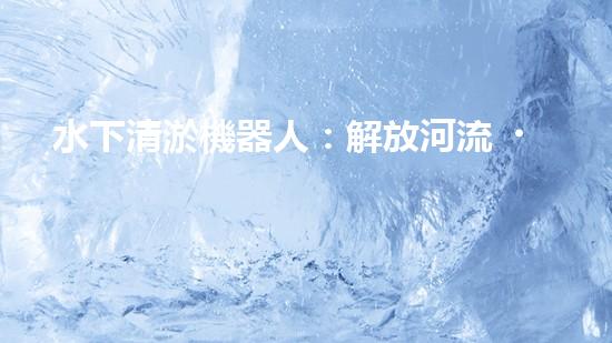 水下清淤機器人：解放河流，保護水環(huán)境！